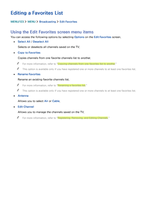 Page 958889
Editing a Favorites List
MENU/123  MENU  Broadcasting  Edit Favorites
Using the Edit Favorites screen menu items
You can access the following options by selecting Options on the Edit Favorites screen.
 ●Select All / Deselect All
Selects or deselects all channels saved on the TV.
 ●Copy to Favorites
Copies channels from one favorite channels list to another.
 "For more information, refer to "Copying channels from one favorites list to another."
 "This option is available only if you...