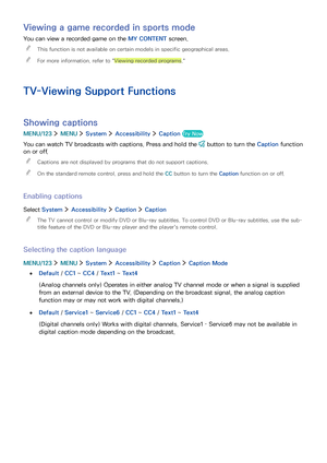 Page 10094
Viewing a game recorded in sports mode
You can view a recorded game on the MY CONTENT screen.
 "This function is not available on certain models in specific geographical areas.
 "For more information, refer to "Viewing recorded programs."
TV-Viewing Support Functions
Showing captions
MENU/123  MENU  System  Accessibility  Caption Try Now
You can watch TV broadcasts with captions. Press and hold the  button to turn the Caption function 
on or off.
 "Captions are not displayed by...