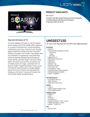 Page 1UN55ES7150
55" Class (54.6" Diagonal) Slim LED HDTV with 1080p Resolution
FEATURES
	 •	Smart	TV
	 •	Smart	Content	with	Signature	Servi\fes	
	 	 -	Fami\by	Story
	 	 -	Fitness
	 	 -	Kids	Story	
	 •	Apps	bui\bt	for	 TV	
	 •	Web	Browser	&	Sear\fh	 A\b\b
	 •	Smart	Hub	 	
	 •	WiFi	bui\bt-in
	 •	A\b\bShare™	P\bay
	 •	Dua\b	Core	Pro\fessor
	 •	Fu\b\b	HD	2D	or	3D
	 •	Conne\ftShare™	Movie
	 •	Your	 Video	(movie	re\fommendations)
	 •	Wire\bess	keyboard-\fompatib\be
	 •	Skype™-\fompatib\be*
PICTURE QUALITY...