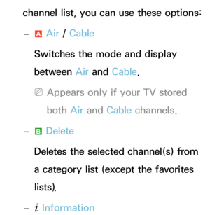 Page 12channel list, you can use these options: 
– a Air
 / Cable
Switches the mode and display 
between Air  and Cable.
 
NAppears only if your TV stored 
both  Air and  Cable channels.
 
– b Delete
Deletes the selected channel(s) from 
a category list (except the favorites 
lists).
 
–
` Information 