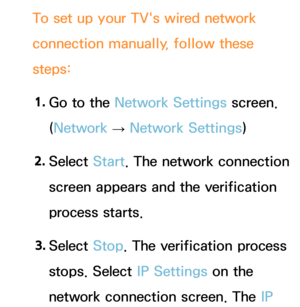 Page 124To set up your TV's wired network 
connection manually, follow these 
steps:1.  
Go to the Network Settings screen. 
(Network  
→  Network Settings)
2.  
Select  Start. The network connection 
screen appears and the verification 
process starts.
3.  
Select  Stop. The verification process 
stops. Select IP Settings on the 
network connection screen. The IP  