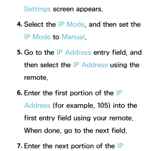 Page 125Settings screen appears.
4.  
Select  the  IP Mode, and then set the 
IP Mode  to Manual.
5.  
Go to the IP Address entry field, and 
then select the IP Address using the 
remote.
6.  
Enter the first portion of the IP 
Address (for example, 105) into the 
first entry field using your remote. 
When done, go to the next field.
7.  
Enter the next portion of the IP  