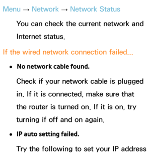 Page 128Menu → Network
 
→  Network Status
You can check the current network and 
Internet status.
If the wired network connection failed...
 
●No network cable found.
Check if your network cable is plugged 
in. If it is connected, make sure that 
the router is turned on. If it is on, try 
turning if off and on again.
 
●IP auto setting failed.
Try the following to set your IP address  