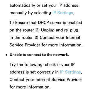 Page 129automatically or set your IP address 
manually by selecting IP Settings.
1.) Ensure that DHCP server is enabled 
on the router. 2) Unplug and re-plug-
in the router. 3) Contact your Internet 
Service Provider for more information.
 
●Unable to connect to the network.
Try the following: check if your IP 
address is set correctly in  IP Settings. 
Contact your Internet Service Provider 
for more information. 