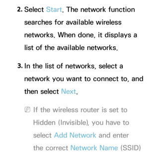 Page 1342. 
Select  Start. The network function 
searches for available wireless 
networks. When done, it displays a 
list of the available networks.
3.  
In the list of networks, select a 
network you want to connect to, and 
then select Next.
 
NIf the wireless router is set to 
Hidden (Invisible), you have to 
select  Add Network  and enter 
the correct Network Name (SSID)  