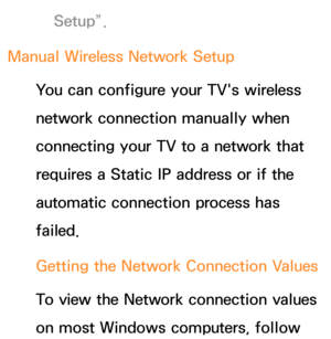 Page 139Setup”.
Manual Wireless Network Setup You can configure your TV's wireless 
network connection manually when 
connecting your TV to a network that 
requires a Static IP address or if the 
automatic connection process has 
failed.
Getting the Network Connection Values
To view the Network connection values 
on most Windows computers, follow  