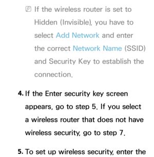 Page 142 
NIf the wireless router is set to 
Hidden (Invisible), you have to 
select  Add Network  and enter 
the correct Network Name (SSID) 
and Security Key to establish the 
connection.
4.  
If the Enter security key screen 
appears, go to step 5. If you select 
a wireless router that does not have 
wireless security, go to step 7.
5.  
To set up wireless security, enter the  