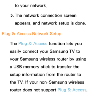 Page 150to your network.
5.  
The network connection screen 
appears, and network setup is done.
Plug & Access Network Setup The Plug & Access function lets you 
easily connect your Samsung TV to 
your Samsung wireless router by using 
a USB memory stick to transfer the 
setup information from the router to 
the TV. If your non-Samsung wireless 
router does not support Plug & Access,  