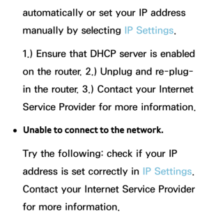 Page 156automatically or set your IP address 
manually by selecting IP Settings. 
1.) Ensure that DHCP server is enabled 
on the router. 2.) Unplug and re-plug-
in the router. 3.) Contact your Internet 
Service Provider for more information.
 
●Unable to connect to the network.
Try the following: check if your IP 
address is set correctly in  IP Settings. 
Contact your Internet Service Provider 
for more information. 