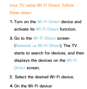 Page 159your TV using Wi-Fi Direct, follow 
these steps:1.  
Turn on the Wi-Fi Direct device and 
activate its Wi-Fi Direct function.
2.  
Go to the Wi-Fi Direct screen 
(Network  
→  Wi-Fi Direct). The TV 
starts to search for devices, and then 
displays the devices on the Wi-Fi 
Direct  screen.
3.  Select the desired Wi-Fi device.
4.  
On the Wi-Fi device: 