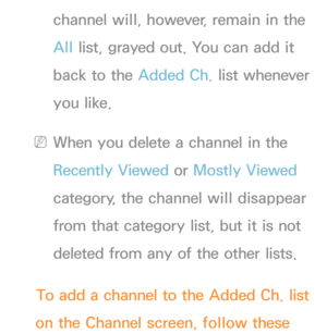 Page 17channel will, however, remain in the 
All list, grayed out. You can add it 
back to the Added Ch.  list whenever 
you like.
 
NWhen you delete a channel in the 
Recently Viewed  or Mostly Viewed  
category, the channel will disappear 
from that category list, but it is not 
deleted from any of the other lists.
To add a channel to the Added Ch.  list 
on the Channel screen, follow these  