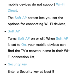 Page 162mobile devices do not support Wi-Fi 
Direct.
The Soft AP screen lets you set the 
options for connecting Wi-Fi devices.
 
●Soft AP
Turns Soft AP on or off. When Soft AP 
is set to On, your mobile devices can 
find the TV's network name in their Wi-
Fi connection list.
 
●Security key
Enter a Security key at least 9  