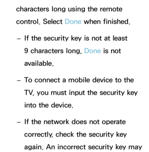 Page 163characters long using the remote 
control. Select Done when finished. 
– If the security key is not at least 
9 characters long, 
Done is not 
available.
 
– To connect a mobile device to the 
TV, you must input the security key 
into the device.
 
– If the network does not operate 
correctly, check the security key 
again. An incorrect security key may  