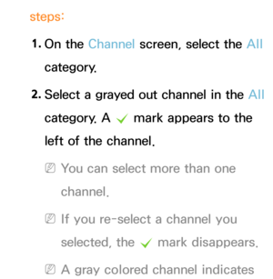 Page 18steps:1.  
On  the  Channel screen, select the All  
category.
2.  
Select a grayed out channel in the  All 
category. A  c mark appears to the 
left of the channel.
 
NYou can select more than one 
channel.
 
NIf you re-select a channel you 
selected, the  c mark disappears.
 
NA gray colored channel indicates  