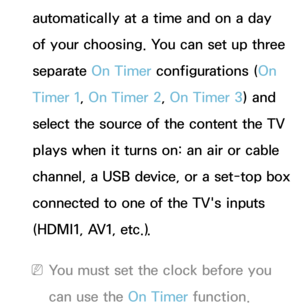 Page 172automatically at a time and on a day 
of your choosing. You can set up three 
separate On Timer configurations (On 
Timer 1, On Timer 2, On Timer 3) and 
select the source of the content the TV 
plays when it turns on: an air or cable 
channel, a USB device, or a set-top box 
connected to one of the TV's inputs 
(HDMI1, AV1, etc.).
 
NYou must set the clock before you 
can use the On Timer function. 