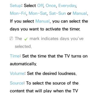 Page 173Setup: Select Off, Once, Everyday, 
Mon~Fri, Mon~Sat, Sat~Sun or  Manual. 
If you select Manual, you can select the 
days you want to activate the timer.
 
NThe  c mark indicates days you’ve 
selected.
Time: Set the time that the TV turns on 
automatically.
Volume: Set the desired loudness.
Source: To select the source of the 
content that will play when the TV  