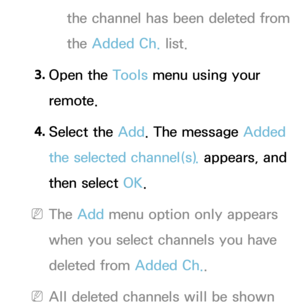 Page 19the channel has been deleted from 
the Added Ch. list.
3.  
Open  the  Tools menu using your 
remote.
4.  
Select  the  Add. The message Added 
the selected channel(s).  appears, and 
then select OK.
 
NThe Add menu option only appears 
when you select channels you have 
deleted from Added Ch. .
 
NAll deleted channels will be shown  