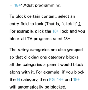 Page 196 
– 18+: Adult programming.
To block certain content, select an 
entry field to lock (That is, “click it”.). 
For example, click the 18+ lock and you 
block all TV programs rated 18+.
The rating categories are also grouped 
so that clicking one category blocks 
all the categories a parent would block 
along with it. For example, if you block 
the G category, then PG , 14+ and 18+ 
will automatically be blocked. 