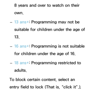 Page 1988 years and over to watch on their 
own.
 
– 13 ans+
: Programming may not be 
suitable for children under the age of 
13.
 
– 16 ans+
: Programming is not suitable 
for children under the age of 16.
 
– 18 ans+
: Programming restricted to 
adults.
To block certain content, select an 
entry field to lock (That is, “click it”.).  