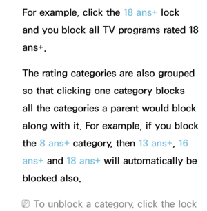 Page 199For example, click the 18 ans+ lock 
and you block all TV programs rated 18 
ans+.
The rating categories are also grouped 
so that clicking one category blocks 
all the categories a parent would block 
along with it. For example, if you block 
the 8 ans+  category, then 13 ans+ , 16 
ans+ and  18 ans+ will automatically be 
blocked also.
 
NTo unblock a category, click the lock  