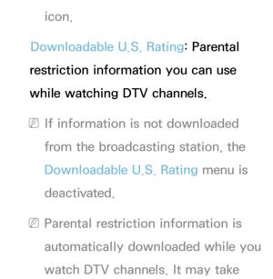 Page 200icon.
Downloadable U.S. Rating: Parental 
restriction information you can use 
while watching DTV channels.
 
NIf information is not downloaded 
from the broadcasting station, the 
Downloadable U.S. Rating menu is 
deactivated.
 
NParental restriction information is 
automatically downloaded while you 
watch DTV channels. It may take  