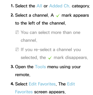 Page 211. 
Select  the  All or Added Ch.  category.
2.  
Select a channel.  A 
c  mark appears 
to the left of the channel.
 
NYou can select more than one 
channel.
 
NIf you re-select a channel you 
selected, the  c mark disappears.
3.  
Open  the  Tools menu using your 
remote.
4.  
Select  Edit Favorites. The Edit 
Favorites  screen appears. 