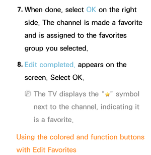 Page 237. 
When done, select OK on the right 
side. The channel is made a favorite 
and is assigned to the favorites 
group you selected.
8.  
Edit completed.  appears on the 
screen. Select OK.
 
NThe TV displays the “” symbol 
next to the channel, indicating it 
is a favorite.
Using the colored and function buttons 
with Edit Favorites 