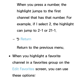 Page 25When you press a number, the 
highlight jumps to the first 
channel that has that number. For 
example, if I select 2, the highlight 
can jump to 2-1 or 21-1.
 
– R Return
Return to the previous menu.
 
●When you highlight a favorite 
channel in a favorites group on the 
Edit Favorites screen, you can use 
these options: 