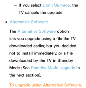 Page 261 
– If you select Don't Upgrade, the 
TV cancels the upgrade.
 
●Alternative Software
The Alternative Software option 
lets you upgrade using a file the TV 
downloaded earlier, but you decided 
not to install immediately, or a file 
downloaded by the TV in Standby 
Mode (See  Standby Mode Upgrade in 
the next section).
To upgrade using  Alternative Software,  