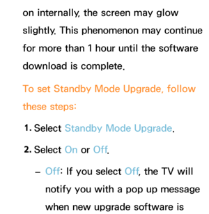 Page 264on internally, the screen may glow 
slightly. This phenomenon may continue 
for more than 1 hour until the software 
download is complete.
To set Standby Mode Upgrade, follow 
these steps:1.  
Select  Standby Mode Upgrade.
2.  
Select  On or Off .
 
– Off: If you select Off
, the TV will 
notify you with a pop up message 
when new upgrade software is  