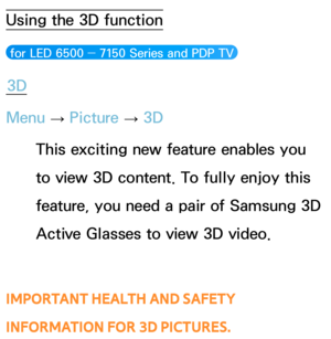 Page 269Using the 3D function
 for LED 6500 ― 7150 Series and PDP TV 
3D
Menu  → Picture 
→ 3D
This exciting new feature enables you 
to view 3D content. To fully enjoy this 
feature, you need a pair of Samsung 3D 
Active Glasses to view 3D video. 
IMPORTANT HEALTH AND SAFETY 
INFORMATION FOR 3D PICTURES.
Advanced Features 