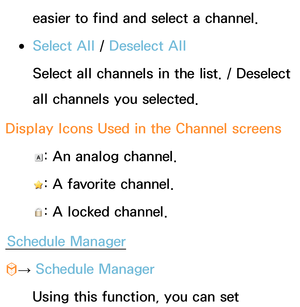 Page 30easier to find and select a channel.
 
●Select All  / Deselect All
Select all channels in the list. / Deselect 
all channels you selected.
Display Icons Used in the Channel screens
: An analog channel.
: A favorite channel.
: A locked channel.
Schedule Manager
™ →  Schedule Manager
Using this function, you can set  