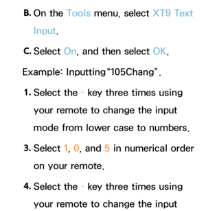 Page 294B. 
On  the  Tools menu, select XT9 Text 
Input.
C.  
Select  On, and then select OK.
Example: Inputting“105Chang”.
1.  
Select  the  – key three times using 
your remote to change the input 
mode from lower case to numbers.
3.  
Select  1, 0, and  5 in numerical order 
on your remote.
4.  
Select  the  – key three times using 
your remote to change the input  