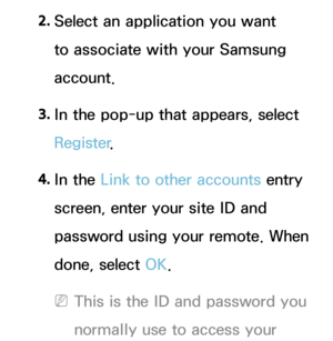 Page 3302. 
Select an application you want 
to associate with your Samsung 
account.
3.  
In the pop-up that appears, select 
Register .
4.  
In  the  Link to other accounts entry 
screen, enter your site ID and 
password using your remote. When 
done, select OK.
 
NThis is the ID and password you 
normally use to access your  