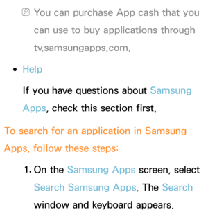 Page 346 
NYou can purchase App cash that you 
can use to buy applications through 
tv.samsungapps.com.
 
●Help
If you have questions about Samsung 
Apps , check this section first.
To search for an application in Samsung 
Apps , follow these steps:
1.  
On  the  Samsung Apps screen, select 
Search Samsung Apps. The Search 
window and keyboard appears. 