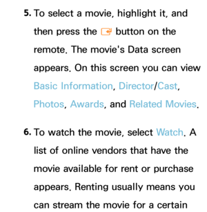 Page 3605. 
To select a movie, highlight it, and 
then press the 
E button on the 
remote. The movie's Data screen 
appears. On this screen you can view 
Basic Information, Director /Cast, 
Photos, Awards, and  Related Movies.
6.  
To watch the movie, select Wa t c h . A 
list of online vendors that have the 
movie available for rent or purchase 
appears. Renting usually means you 
can stream the movie for a certain  