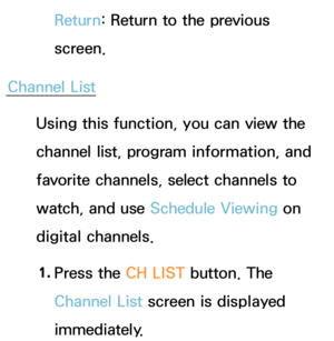 Page 37Return: Return to the previous 
screen.
Channel List Using this function, you can view the 
channel list, program information, and 
favorite channels, select channels to 
watch, and use Schedule Viewing on 
digital channels.
1.  
Press the CH LIST button. The 
Channel List screen is displayed 
immediately. 