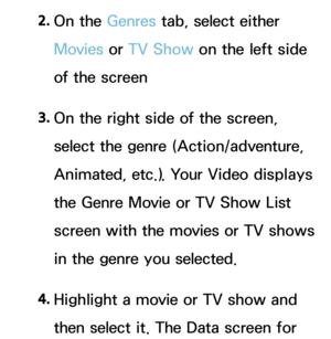 Page 3682. 
On  the  Genres tab, select either 
Movies  or TV Show on the left side 
of the screen
3.  
On the right side of the screen, 
select the genre (Action/adventure, 
Animated, etc.). Your Video displays 
the Genre Movie or TV Show List 
screen with the movies or TV shows 
in the genre you selected.
4.  
Highlight a movie or TV show and 
then select it. The Data screen for  