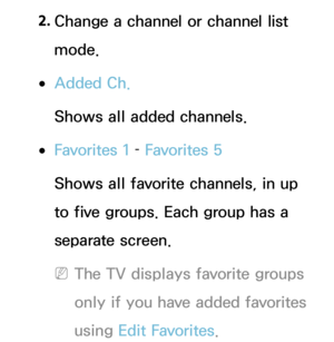 Page 382. 
Change a channel or channel list 
mode.
 
●Added Ch.
Shows all added channels.
 
●Favorites 1  – Favorites 5
Shows all favorite channels, in up 
to five groups. Each group has a 
separate screen.
 
NThe TV displays favorite groups 
only if you have added favorites 
using Edit Favorites. 