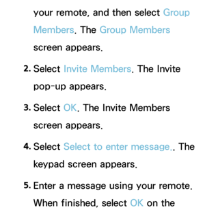 Page 379your remote, and then select Group 
Members. The Group Members 
screen appears.
2.  
Select  Invite Members. The Invite 
pop-up appears.
3.  
Select  OK. The Invite Members 
screen appears.
4.  
Select  Select to enter message. . The 
keypad screen appears.
5.  
Enter a message using your remote. 
When finished, select OK on the  