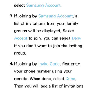 Page 383select Samsung Account.
3.  
If joining by  Samsung Account, a 
list of invitations from your family 
groups will be displayed. Select 
Accept  to join. You can select Deny 
if you don't want to join the inviting 
group.
4.  
If joining by  Invite Code, first enter 
your phone number using your 
remote. When done, select Done. 
Then you will see a list of invitations  