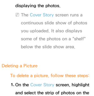 Page 390displaying the photos. 
 
NThe Cover Story screen runs a 
continuous slide show of photos 
you uploaded. It also displays 
some of the photos on a "shelf" 
below the slide show area.
Deleting a Picture To delete a picture, follow these steps:1.  
On  the  Cover Story screen, highlight 
and select the strip of photos on the  