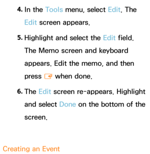 Page 4004. 
In  the  Tools menu, select Edit. The 
Edit screen appears.
5.  
Highlight and select the  Edit field. 
The Memo screen and keyboard 
appears. Edit the memo, and then 
press  E when done.
6.  
The  Edit screen re-appears. Highlight 
and select  Done on the bottom of the 
screen.
Creating an  Event 