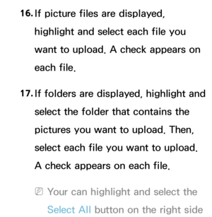 Page 40716. 
If picture files are displayed, 
highlight and select each file you 
want to upload. A check appears on 
each file.
17.
  If folders are displayed, highlight and 
select the folder that contains the 
pictures you want to upload. Then, 
select each file you want to upload. 
A check appears on each file.
 
NYour can highlight and select the 
Select All  button on the right side  