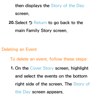 Page 410then displays the Story of the Day 
screen.
20.  
Select 
R Return
 to go back to the 
main Family Story screen.
Deleting an  Event
To delete an event, follow these steps: 1.  
On  the  Cover Story screen, highlight 
and select the events on the bottom 
right side of the screen. The Story of 
the Day  screen appears. 