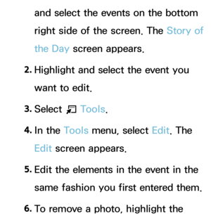 Page 412and select the events on the bottom 
right side of the screen. The Story of 
the Day screen appears.
2.  
Highlight and select the event you 
want to edit.
3.  
Select 
T Tools.
4.  
In  the  Tools menu, select Edit. The 
Edit screen appears.
5.  
Edit the elements in the event in the 
same fashion you first entered them.
6.  
To remove a photo, highlight the  