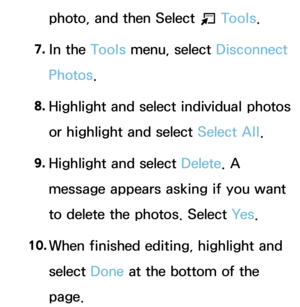 Page 413photo, and then Select T Tools.
7.  
In  the  Tools menu, select Disconnect 
Photos.
8.
  Highlight and select individual photos 
or highlight and select Select All .
9.  
Highlight and select Delete . A 
message appears asking if you want 
to delete the photos. Select Ye s .
10.  
When finished editing, highlight and 
select  Done at the bottom of the 
page. 