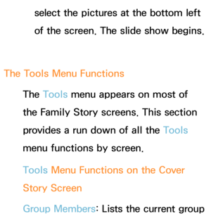 Page 421select the pictures at the bottom left 
of the screen. The slide show begins.
The Tools Menu Functions The Tools menu appears on most of 
the Family Story screens. This section 
provides a run down of all the Tools 
menu functions by screen.
Tools Menu Functions on the Cover 
Story  Screen
Group Members: Lists the current group  