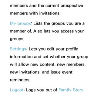 Page 422members and the current prospective 
members with invitations.
My groups: Lists the groups you are a 
member of. Also lets you access your 
groups.
Settings: Lets you edit your profile 
information and set whether your group 
will allow new content, new members, 
new invitations, and issue event 
reminders.
Logout: Logs you out of Family Story  