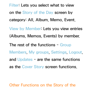 Page 424Filter: Lets you select what to view 
on the Story of the Day  screen by 
category: All, Album, Memo, Event.
View by Member: Lets you view entries 
(Albums, Memos, Events) by member.
The rest of the functions - Group 
Members , My groups, Settings, Logout, 
and  Updates - are the same functions 
as the Cover Story screen functions.
Other Functions on the Story of the  